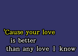 ,Cause your love
is better
than any love I know