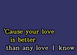 ,Cause your love
is better
than any love I know