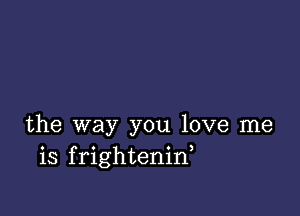 the way you love me
is frightenid