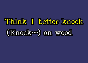 Think I better knock

(Knock-) on wood