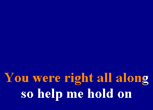 You were right all along
so help me hold on