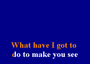 W hat have I got to
do to make you see