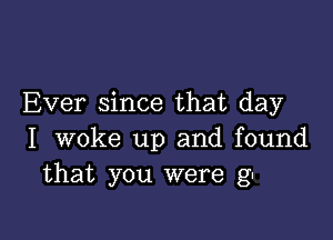 Ever since that day

I woke up and found
that you were g-