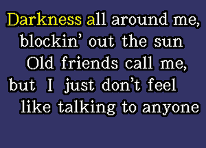 Darkness all around me,
blockin, out the sun
Old friends call me,

but I just don,t feel
like talking to anyone