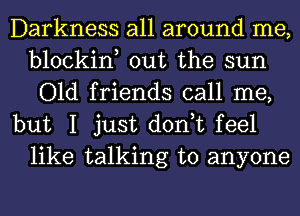 Darkness all around me,
blockin, out the sun
Old friends call me,

but I just don,t feel
like talking to anyone