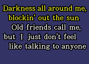 Darkness all around me,
blockin, out the sun
Old friends call me,

but I just don,t feel
like talking to anyone