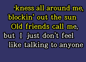 kness all around me,
blockin, out the sun
Old friends call me,

but I just don,t feel
like talking to anyone