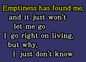 Emptiness has found me,
and it just woni
let me go
I go right on living,
but why,

I just doni know I