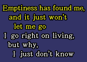 Emptiness has found me,
and it just woni
let me go
I go right on living,
but why,

I just doni know I