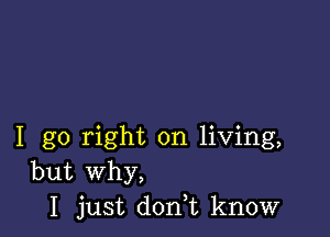 I go right on living,
but Why,
I just doni know