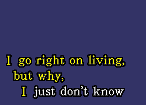 I go right on living,
but Why,
I just doni know