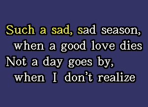 Such a sad, sad season,
When a good love dies

Not a day goes by,
When I don,t realize