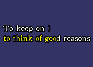 To keep on J

to think of good reasons