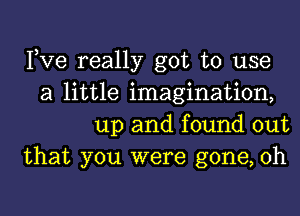 Pve really got to use
a little imagination,
up and found out
that you were gone, 0h