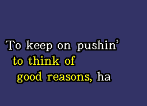 To keep on pushid

to think of
good reasons, ha