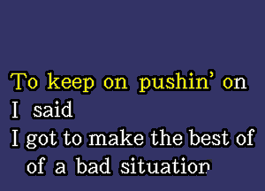 To keep on pushid on

I said
I got to make the best of
of a bad situation