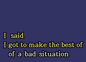 I said
I got to make the best of
of a bad situation