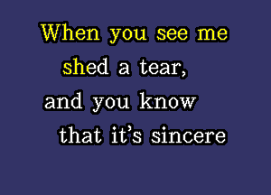 When you see me

shed a tear,
and you know

that its sincere