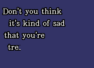 Don,t you think
ifs kind of sad

that youTe

tre-