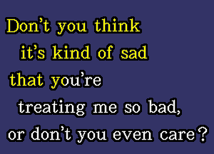 Don,t you think
ifs kind of sad
that youTe

treating me so bad,

0r don,t you even care?