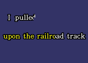 I pulle(J

upon the railroad track