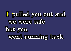 I pulled you out and
we were safe

but you
went running back