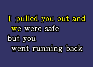 I pulled you out and
we were safe

but you
went running back