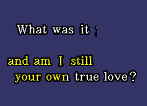 What was it

and am I still
your own true love?