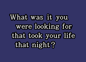 What was it you
were looking for

that took your life
that night?