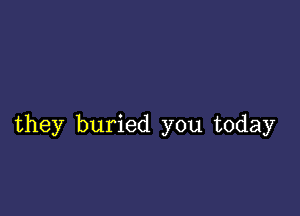 they buried you today