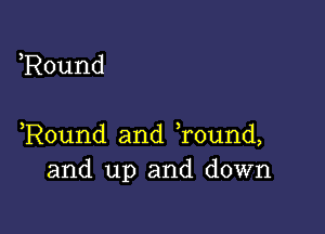 ,Round

,Round and Tound,
and up and down