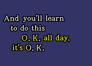 And you 11 learn
to do this

0. K. all day,
ifs O. K.