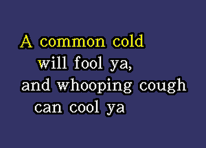 A common cold
will fool ya,

and whooping cough
can cool ya