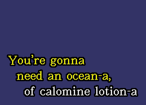 Youfe gonna
need an ocean-a,
0f calomine lotion-a