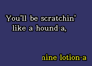 Y0u 11 be scratchiw
like a hound-a,

nine lotion-a