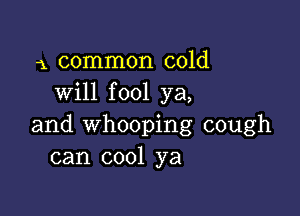 1 common cold
will fool ya,

and whooping cough
can cool ya