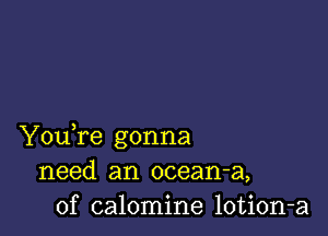 YouTe gonna
need an ocean-a,
0f calomine lotion-a