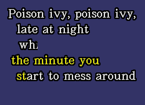 Poison ivy, poison ivy,
late at night
wh.

the minute you
start to mess around