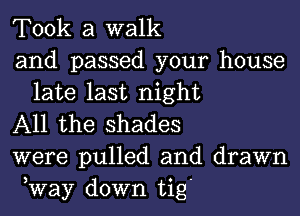 Took a walk

and passed your house
late last night

All the shades

were pulled and drawn
,Way down tig'