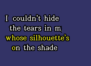 I couldnk hide
the tears in m,

whose silhouetteh
0n the shade