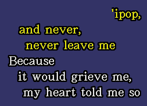 'ipop,

and never,
never leave me
Because
it would grieve me,
my heart told me so