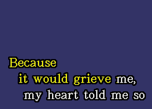 Because
it would grieve me,
my heart told me so