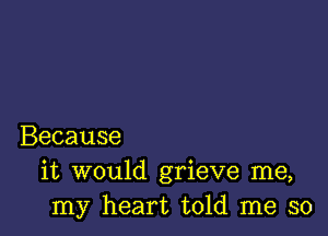 Because
it would grieve me,
my heart told me so