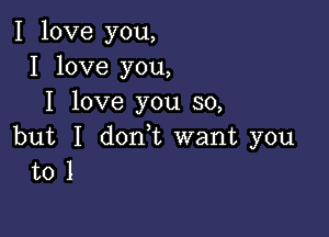 I love you,
I love you,
I love you so,

but I don,t want you
to 1