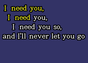 I need you,
I need you,
I need you so,

and F11 never let you go