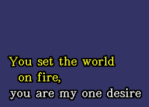 You set the world
on fire,
you are my one desire