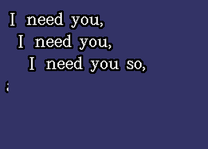 I need you,
I need you,
I need you so,