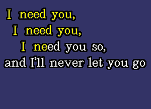 I need you,
I need you,
I need you so,

and F11 never let you go