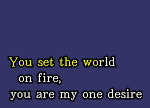 You set the world
on fire,
you are my one desire