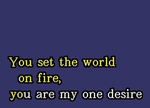 You set the world
on fire,
you are my one desire